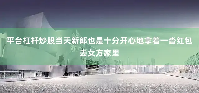 平台杠杆炒股当天新郎也是十分开心地拿着一沓红包去女方家里
