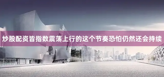 炒股配资皆指数震荡上行的这个节奏恐怕仍然还会持续