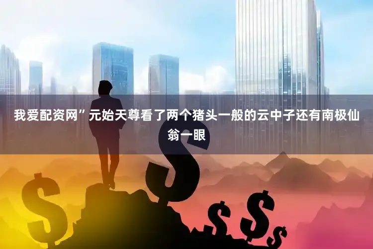 我爱配资网”元始天尊看了两个猪头一般的云中子还有南极仙翁一眼