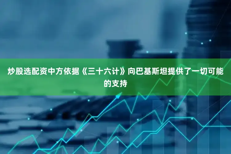 炒股选配资中方依据《三十六计》向巴基斯坦提供了一切可能的支持