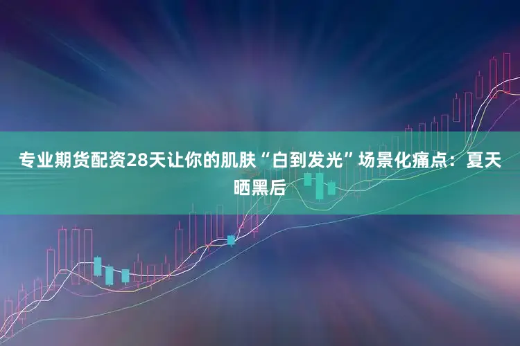 专业期货配资28天让你的肌肤“白到发光”场景化痛点：夏天晒黑后