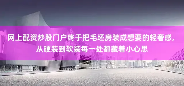 网上配资炒股门户终于把毛坯房装成想要的轻奢感, 从硬装到软装每一处都藏着小心思