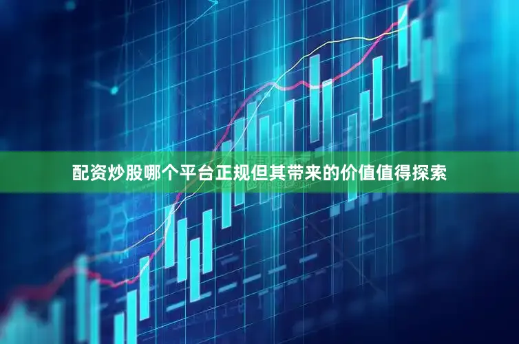 配资炒股哪个平台正规但其带来的价值值得探索