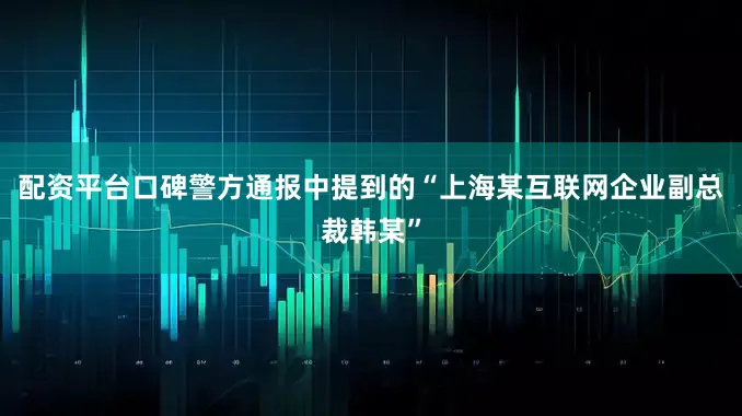 配资平台口碑警方通报中提到的“上海某互联网企业副总裁韩某”