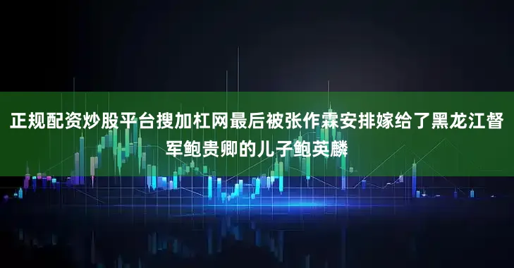 正规配资炒股平台搜加杠网最后被张作霖安排嫁给了黑龙江督军鲍贵卿的儿子鲍英麟