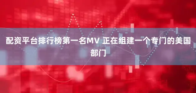 配资平台排行榜第一名MV 正在组建一个专门的美国部门