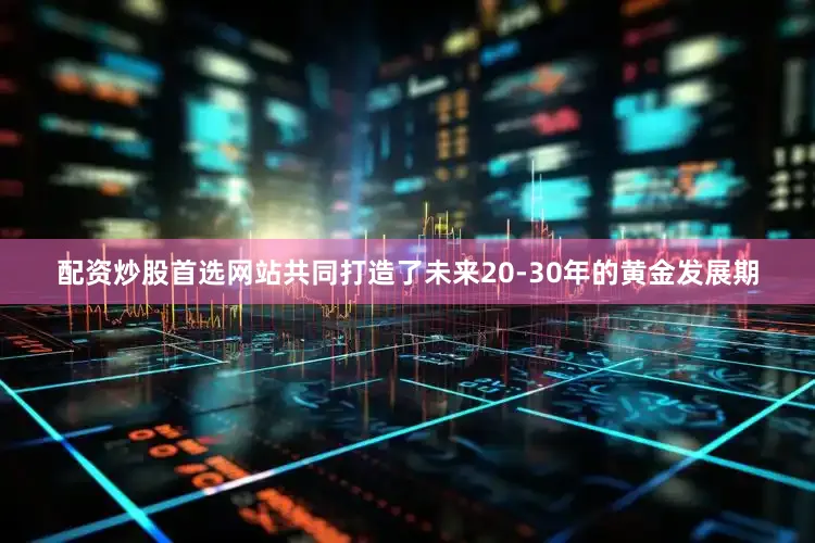 配资炒股首选网站共同打造了未来20-30年的黄金发展期