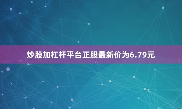 炒股加杠杆平台正股最新价为6.79元